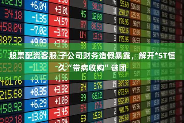 股票配资客服 子公司财务造假暴露，解开*ST恒久“带病收购”谜团