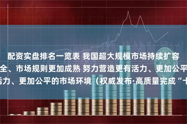 配资实盘排名一览表 我国超大规模市场持续扩容提质、市场体系不断健全、市场规则更加成熟 努力营造更有活力、更加公平的市场环境（权威发布·高质量完成“十四五”规划）