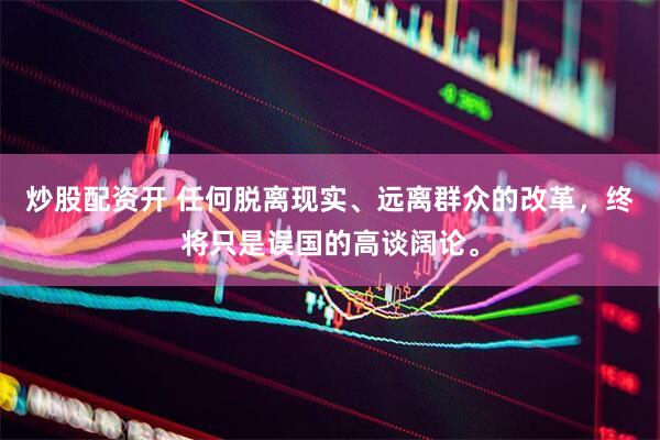 炒股配资开 任何脱离现实、远离群众的改革，终将只是误国的高谈阔论。