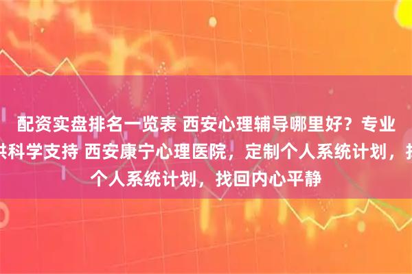 配资实盘排名一览表 西安心理辅导哪里好？专业机构为您提供科学支持 西安康宁心理医院，定制个人系统计划，找回内心平静