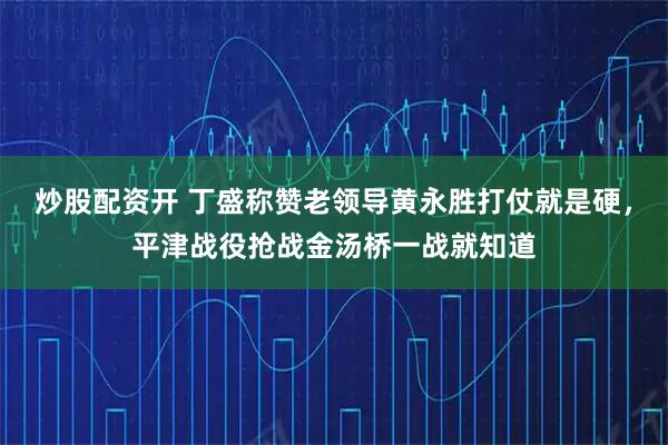炒股配资开 丁盛称赞老领导黄永胜打仗就是硬，平津战役抢战金汤桥一战就知道