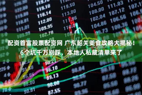 配资首富股票配资网 广东韶关美食攻略大揭秘！6个坑千万别踩，本地人私藏清单来了