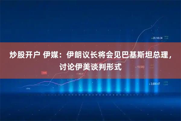 炒股开户 伊媒：伊朗议长将会见巴基斯坦总理，讨论伊美谈判形式