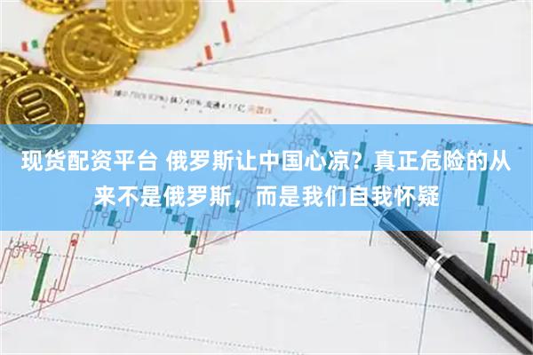 现货配资平台 俄罗斯让中国心凉？真正危险的从来不是俄罗斯，而是我们自我怀疑