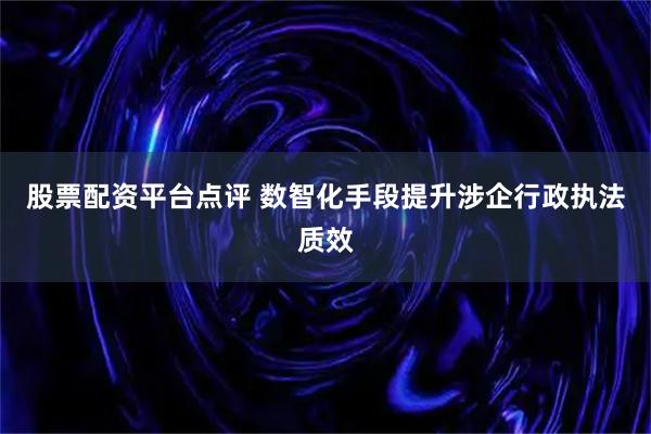 股票配资平台点评 数智化手段提升涉企行政执法质效