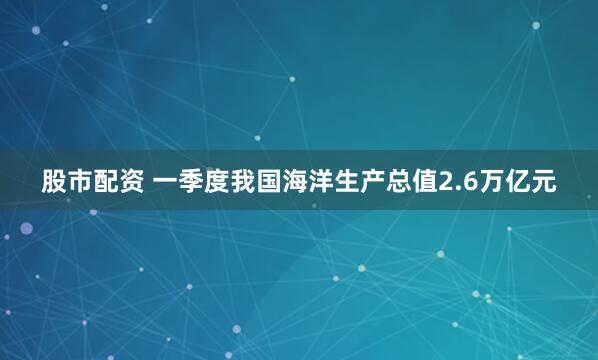 股市配资 一季度我国海洋生产总值2.6万亿元