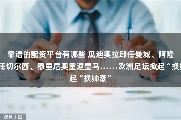 靠谱的配资平台有哪些 瓜迪奥拉卸任曼城、阿隆索上任切尔西、穆里尼奥重返皇马……欧洲足坛掀起“换帅潮”