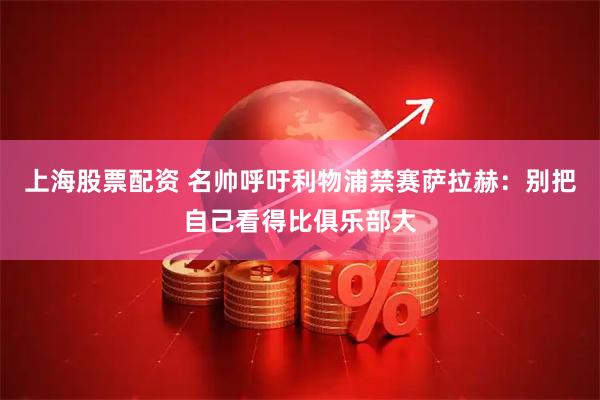 上海股票配资 名帅呼吁利物浦禁赛萨拉赫：别把自己看得比俱乐部大