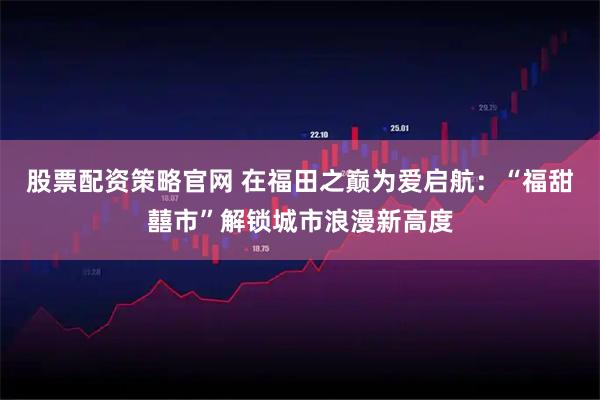 股票配资策略官网 在福田之巅为爱启航:“福甜囍市”解锁城市浪漫新高度