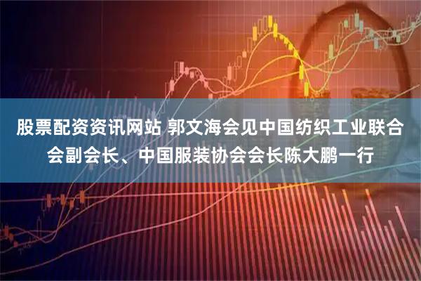 股票配资资讯网站 郭文海会见中国纺织工业联合会副会长、中国服装协会会长陈大鹏一行