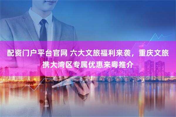 配资门户平台官网 六大文旅福利来袭，重庆文旅携大湾区专属优惠来粤推介