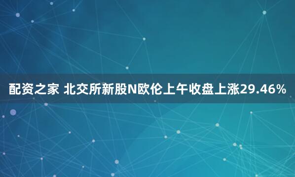 配资之家 北交所新股N欧伦上午收盘上涨29.46%